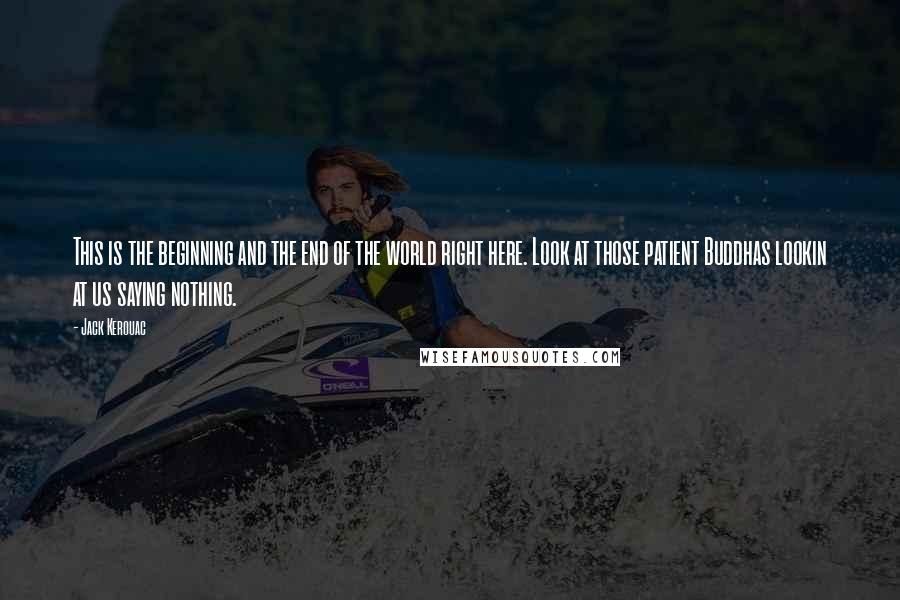 Jack Kerouac Quotes: This is the beginning and the end of the world right here. Look at those patient Buddhas lookin at us saying nothing.