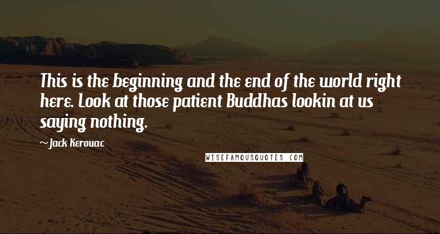 Jack Kerouac Quotes: This is the beginning and the end of the world right here. Look at those patient Buddhas lookin at us saying nothing.