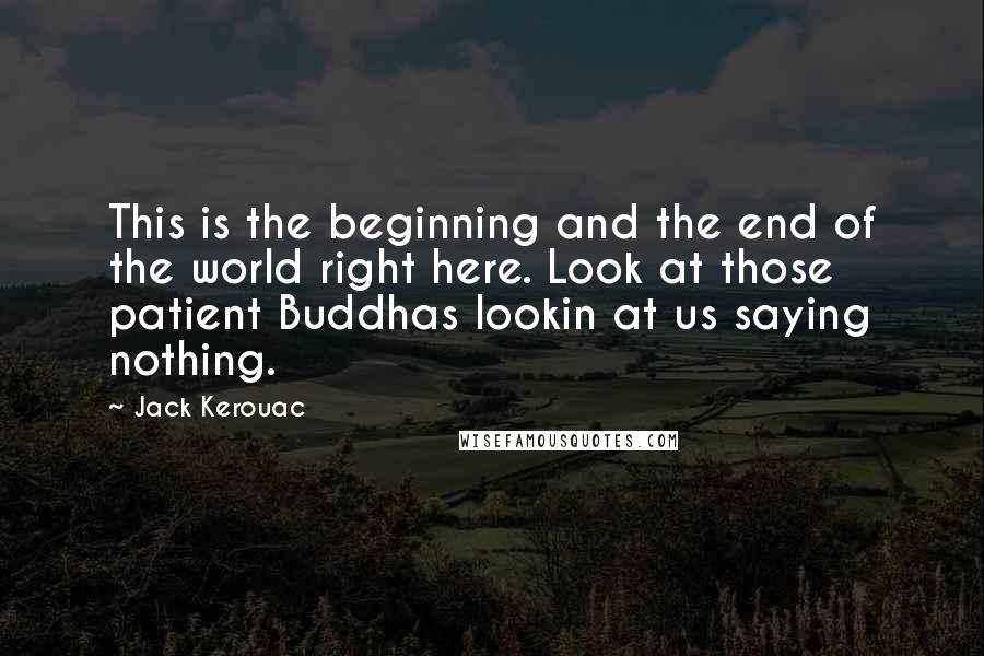 Jack Kerouac Quotes: This is the beginning and the end of the world right here. Look at those patient Buddhas lookin at us saying nothing.