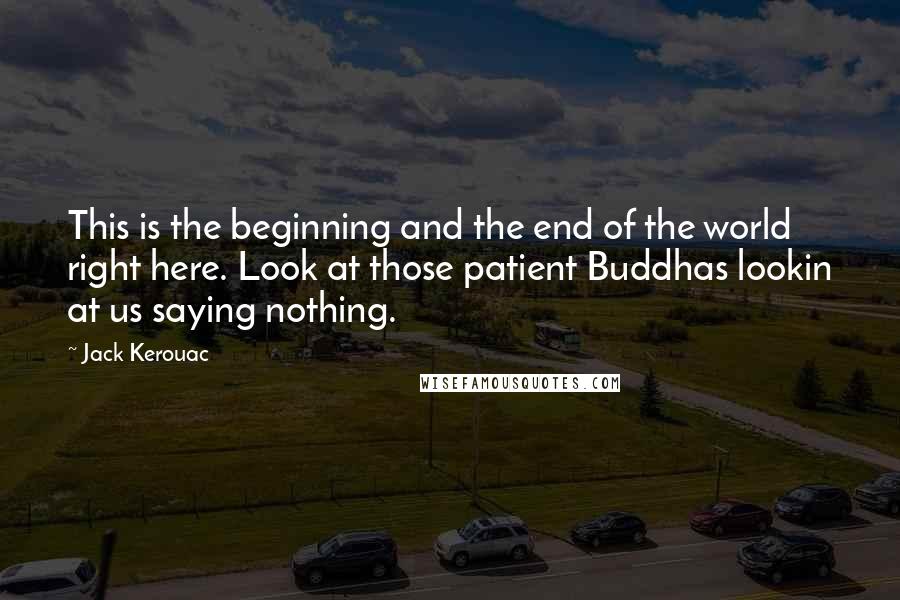 Jack Kerouac Quotes: This is the beginning and the end of the world right here. Look at those patient Buddhas lookin at us saying nothing.