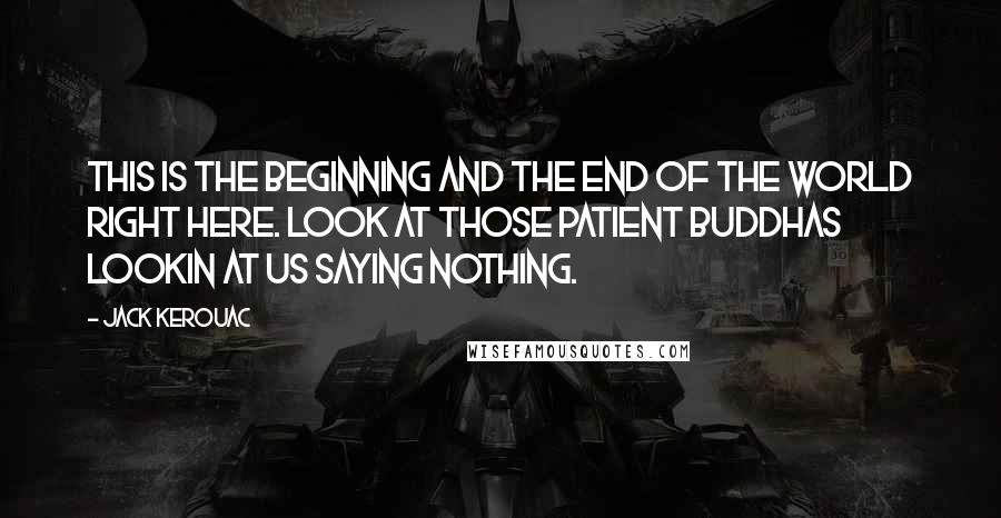 Jack Kerouac Quotes: This is the beginning and the end of the world right here. Look at those patient Buddhas lookin at us saying nothing.