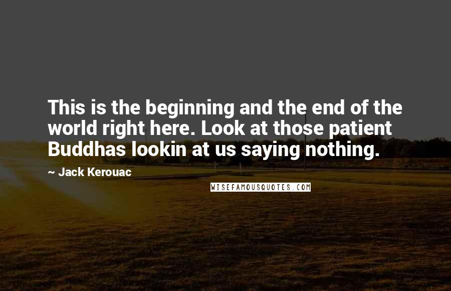 Jack Kerouac Quotes: This is the beginning and the end of the world right here. Look at those patient Buddhas lookin at us saying nothing.