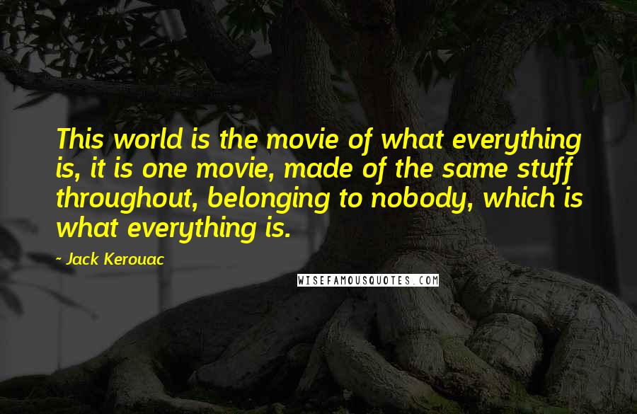 Jack Kerouac Quotes: This world is the movie of what everything is, it is one movie, made of the same stuff throughout, belonging to nobody, which is what everything is.