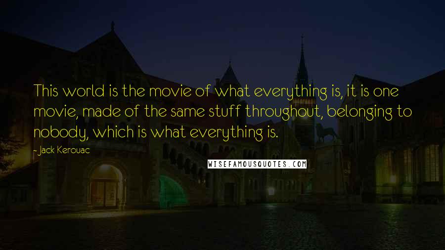 Jack Kerouac Quotes: This world is the movie of what everything is, it is one movie, made of the same stuff throughout, belonging to nobody, which is what everything is.