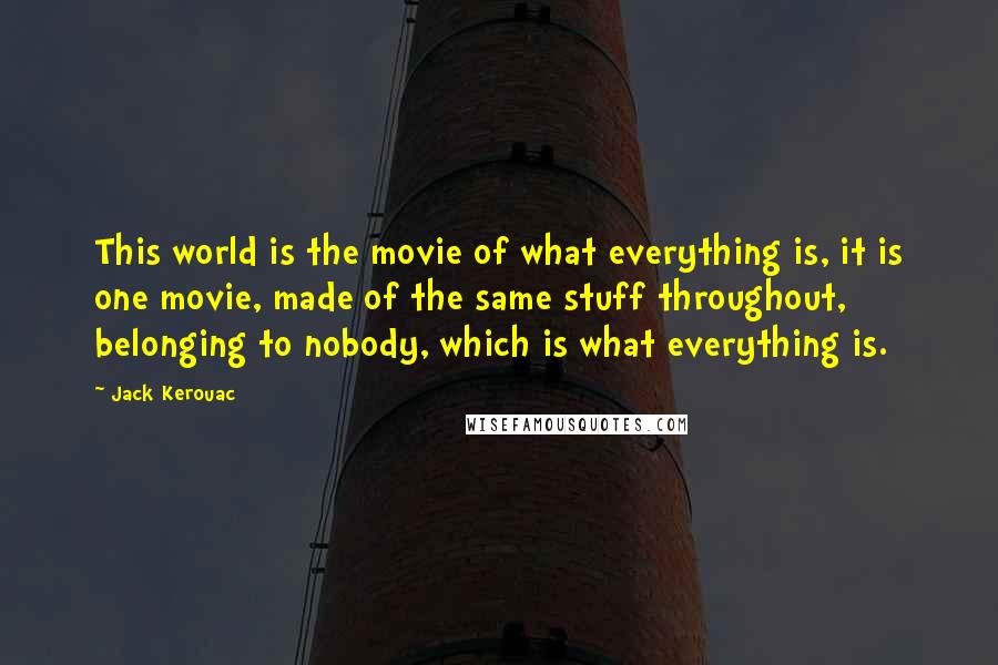 Jack Kerouac Quotes: This world is the movie of what everything is, it is one movie, made of the same stuff throughout, belonging to nobody, which is what everything is.