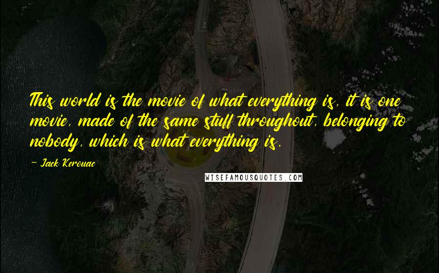 Jack Kerouac Quotes: This world is the movie of what everything is, it is one movie, made of the same stuff throughout, belonging to nobody, which is what everything is.