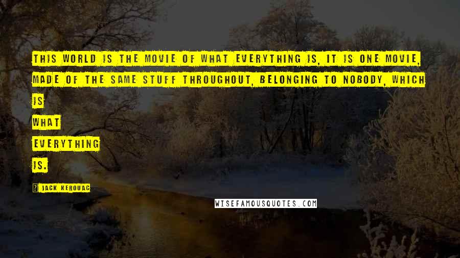 Jack Kerouac Quotes: This world is the movie of what everything is, it is one movie, made of the same stuff throughout, belonging to nobody, which is what everything is.
