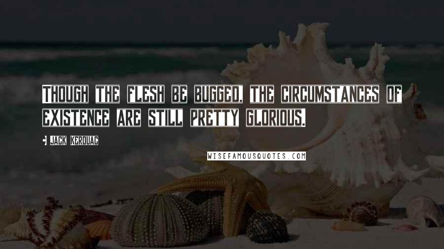 Jack Kerouac Quotes: Though the flesh be bugged, the circumstances of existence are still pretty glorious.