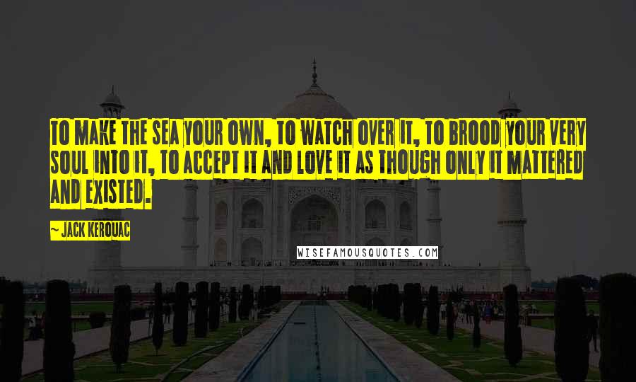 Jack Kerouac Quotes: To make the sea your own, to watch over it, to brood your very soul into it, to accept it and love it as though only it mattered and existed.