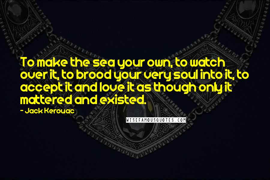 Jack Kerouac Quotes: To make the sea your own, to watch over it, to brood your very soul into it, to accept it and love it as though only it mattered and existed.