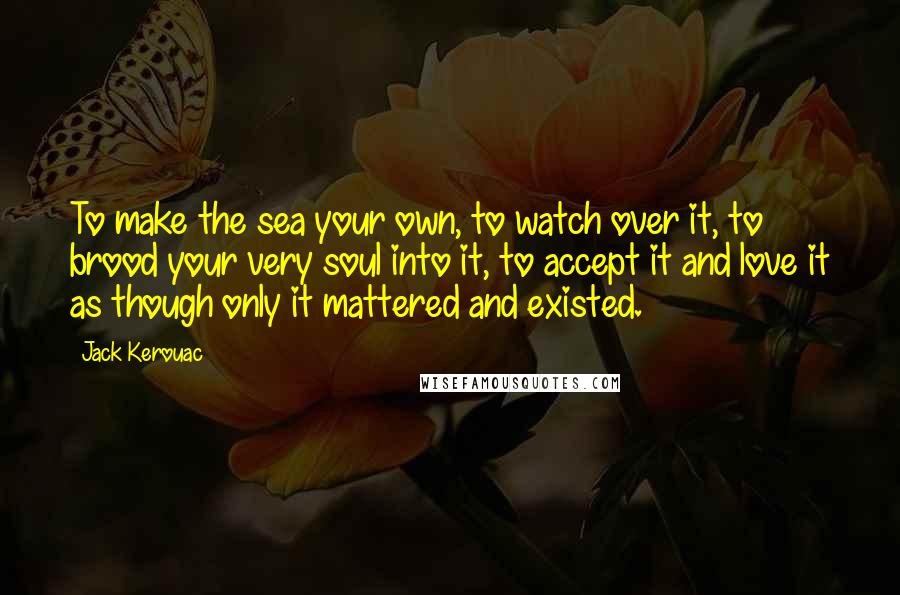 Jack Kerouac Quotes: To make the sea your own, to watch over it, to brood your very soul into it, to accept it and love it as though only it mattered and existed.