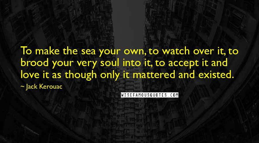 Jack Kerouac Quotes: To make the sea your own, to watch over it, to brood your very soul into it, to accept it and love it as though only it mattered and existed.