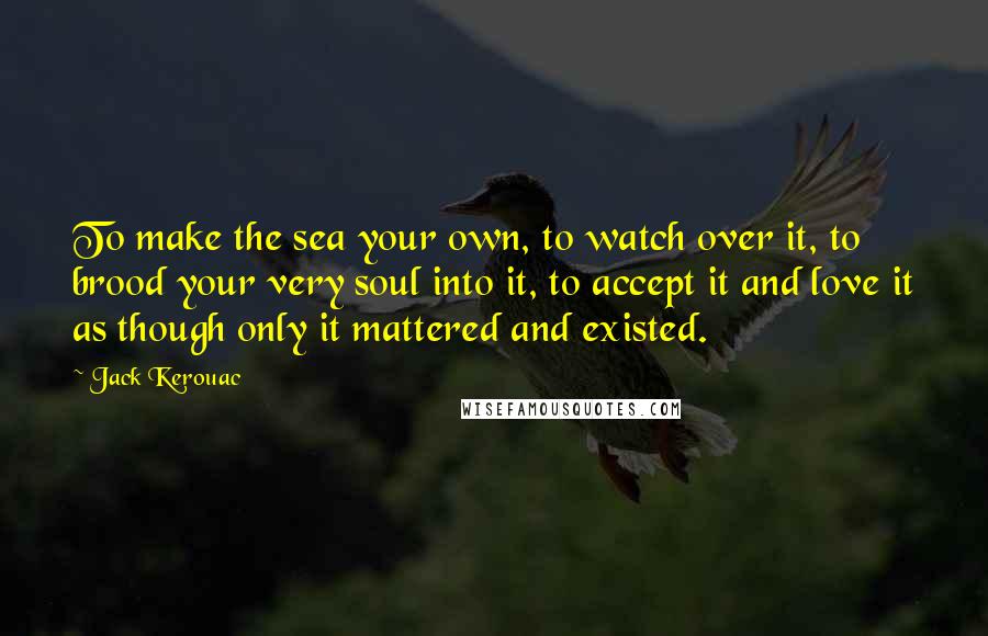 Jack Kerouac Quotes: To make the sea your own, to watch over it, to brood your very soul into it, to accept it and love it as though only it mattered and existed.