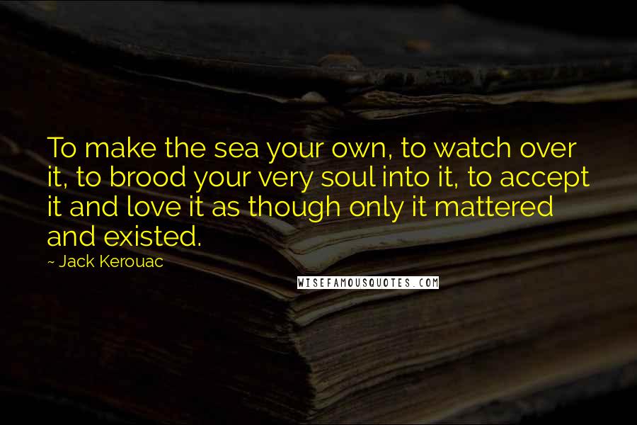 Jack Kerouac Quotes: To make the sea your own, to watch over it, to brood your very soul into it, to accept it and love it as though only it mattered and existed.