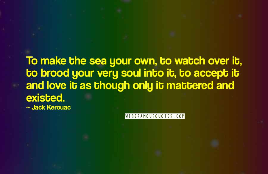 Jack Kerouac Quotes: To make the sea your own, to watch over it, to brood your very soul into it, to accept it and love it as though only it mattered and existed.