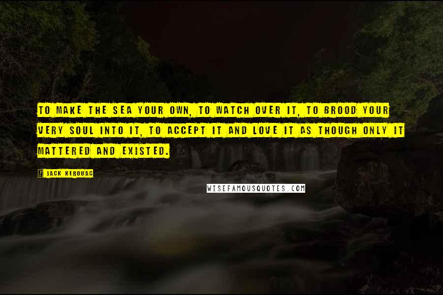 Jack Kerouac Quotes: To make the sea your own, to watch over it, to brood your very soul into it, to accept it and love it as though only it mattered and existed.