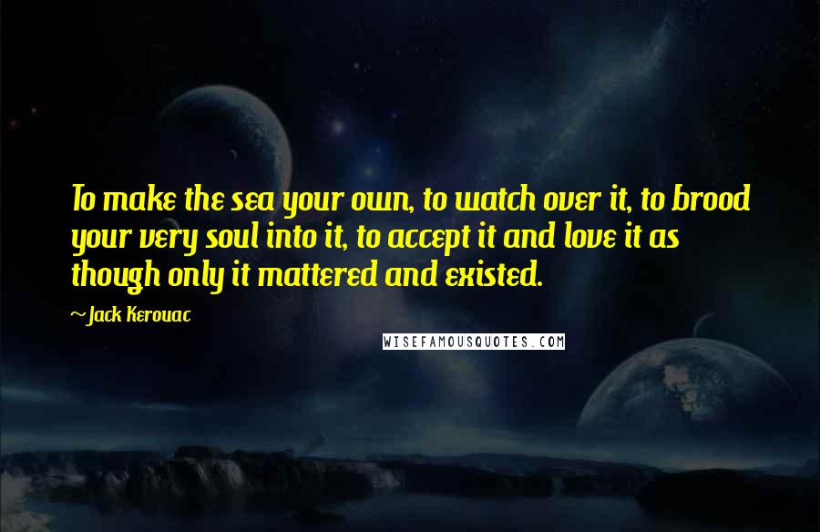 Jack Kerouac Quotes: To make the sea your own, to watch over it, to brood your very soul into it, to accept it and love it as though only it mattered and existed.