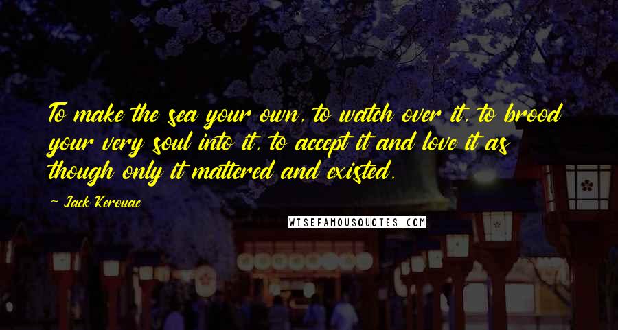 Jack Kerouac Quotes: To make the sea your own, to watch over it, to brood your very soul into it, to accept it and love it as though only it mattered and existed.