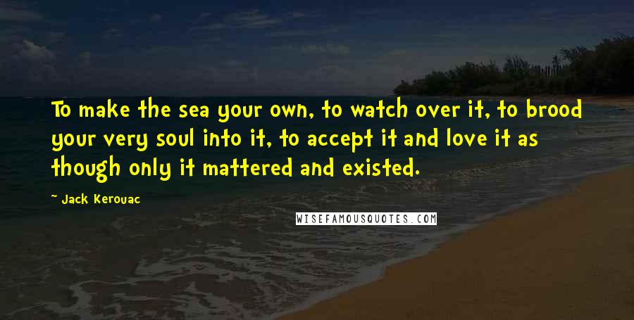 Jack Kerouac Quotes: To make the sea your own, to watch over it, to brood your very soul into it, to accept it and love it as though only it mattered and existed.