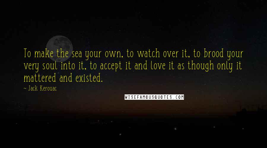 Jack Kerouac Quotes: To make the sea your own, to watch over it, to brood your very soul into it, to accept it and love it as though only it mattered and existed.