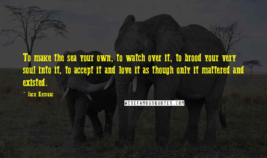 Jack Kerouac Quotes: To make the sea your own, to watch over it, to brood your very soul into it, to accept it and love it as though only it mattered and existed.