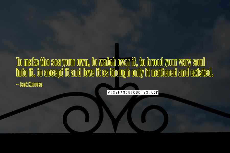 Jack Kerouac Quotes: To make the sea your own, to watch over it, to brood your very soul into it, to accept it and love it as though only it mattered and existed.