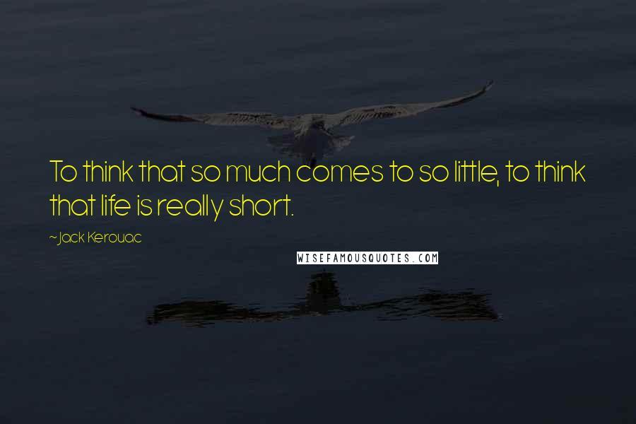 Jack Kerouac Quotes: To think that so much comes to so little, to think that life is really short.