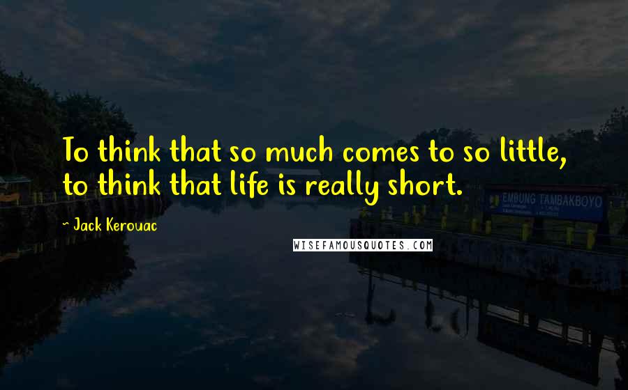 Jack Kerouac Quotes: To think that so much comes to so little, to think that life is really short.