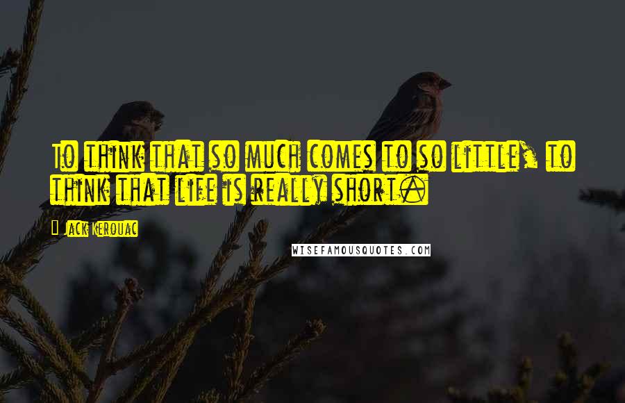 Jack Kerouac Quotes: To think that so much comes to so little, to think that life is really short.