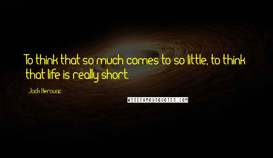 Jack Kerouac Quotes: To think that so much comes to so little, to think that life is really short.