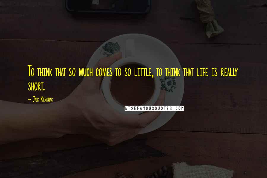 Jack Kerouac Quotes: To think that so much comes to so little, to think that life is really short.