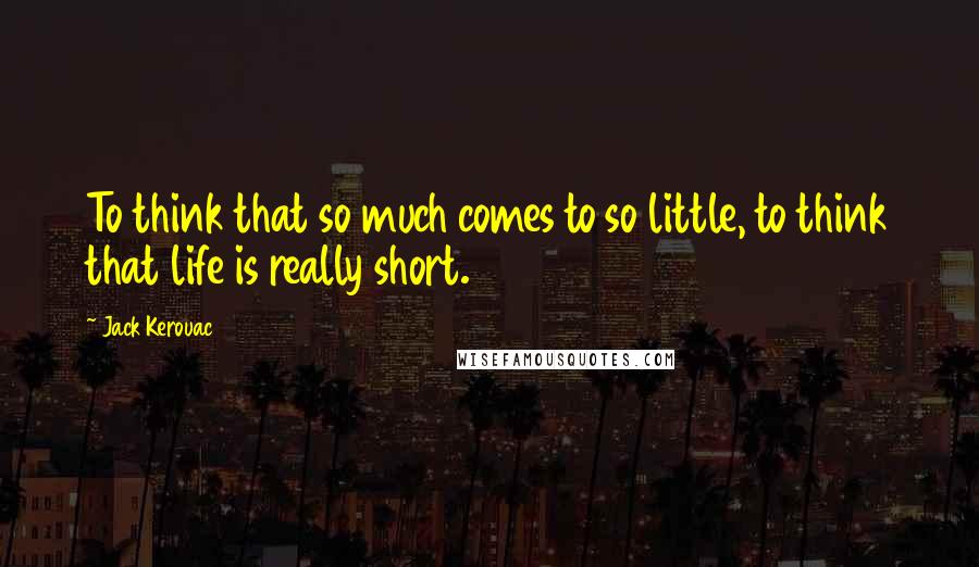 Jack Kerouac Quotes: To think that so much comes to so little, to think that life is really short.