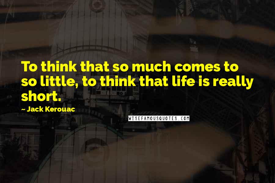 Jack Kerouac Quotes: To think that so much comes to so little, to think that life is really short.