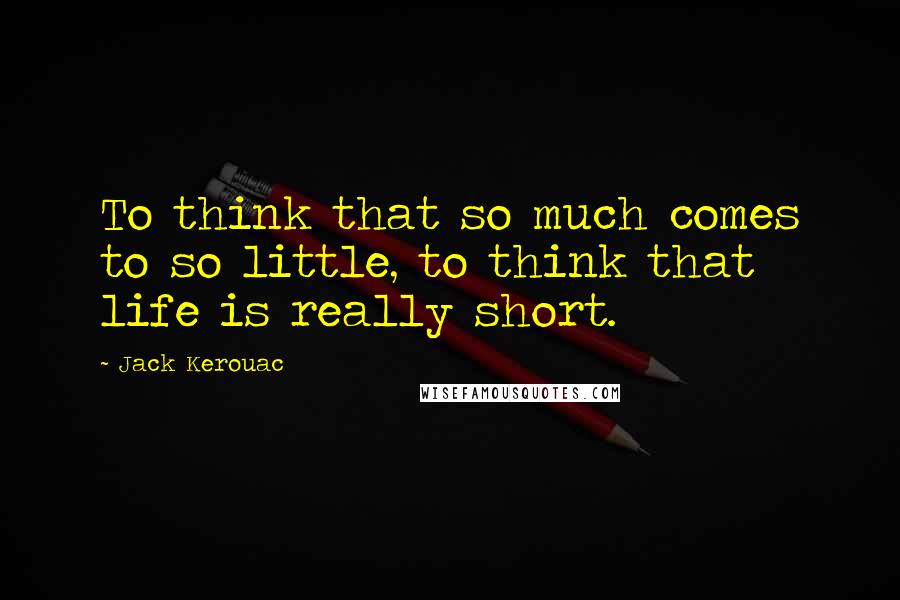 Jack Kerouac Quotes: To think that so much comes to so little, to think that life is really short.