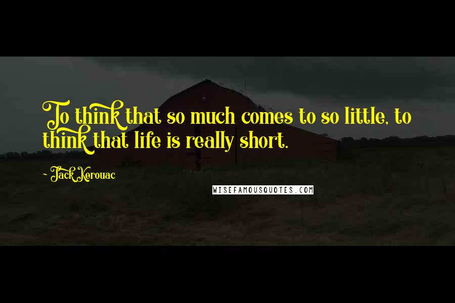 Jack Kerouac Quotes: To think that so much comes to so little, to think that life is really short.