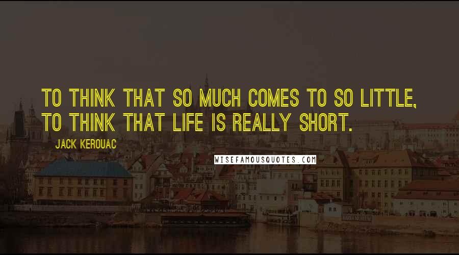 Jack Kerouac Quotes: To think that so much comes to so little, to think that life is really short.