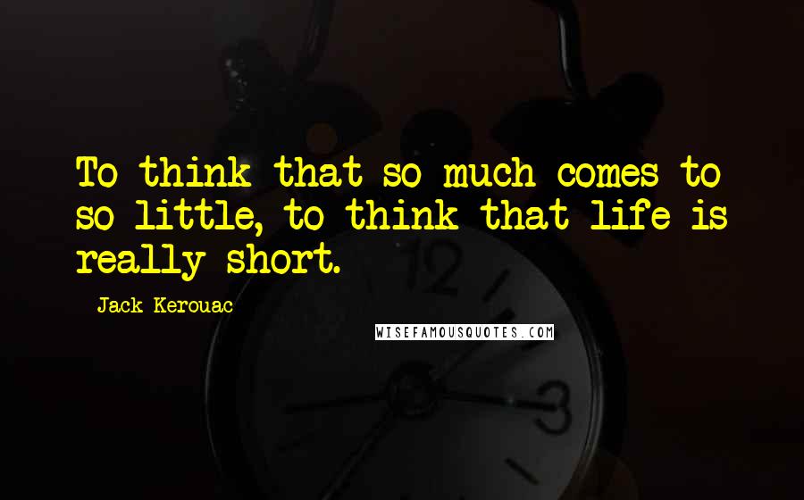 Jack Kerouac Quotes: To think that so much comes to so little, to think that life is really short.