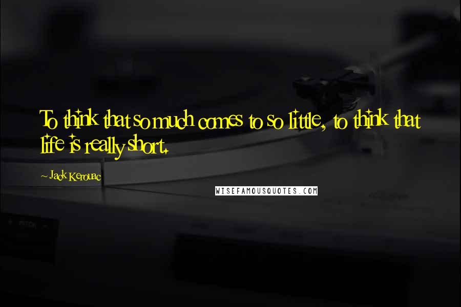 Jack Kerouac Quotes: To think that so much comes to so little, to think that life is really short.