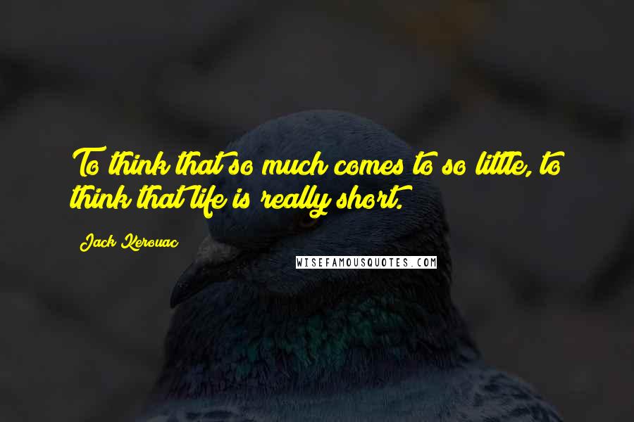 Jack Kerouac Quotes: To think that so much comes to so little, to think that life is really short.