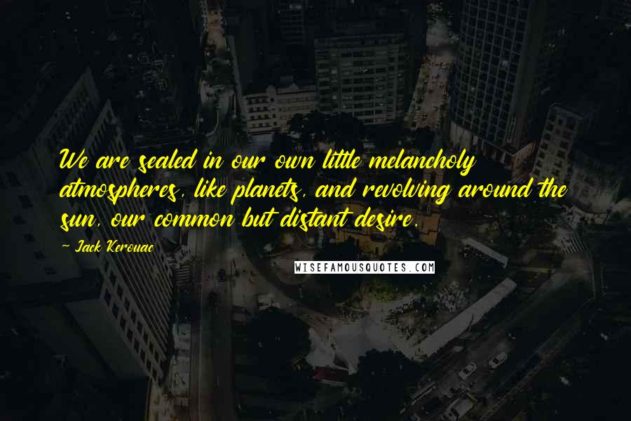 Jack Kerouac Quotes: We are sealed in our own little melancholy atmospheres, like planets, and revolving around the sun, our common but distant desire.
