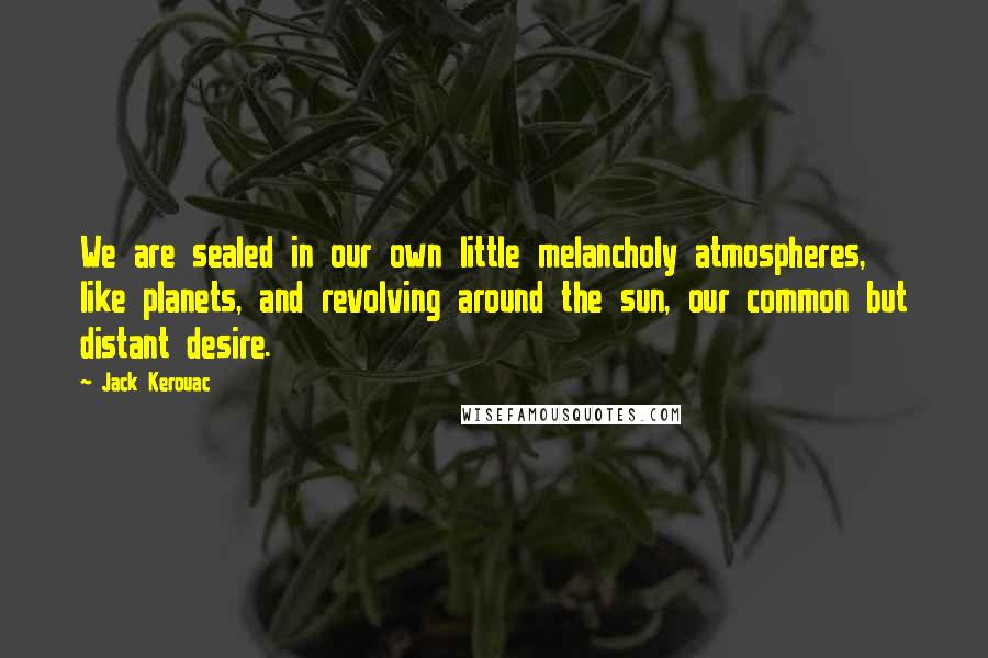 Jack Kerouac Quotes: We are sealed in our own little melancholy atmospheres, like planets, and revolving around the sun, our common but distant desire.