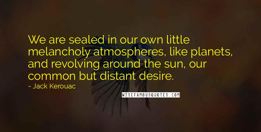 Jack Kerouac Quotes: We are sealed in our own little melancholy atmospheres, like planets, and revolving around the sun, our common but distant desire.
