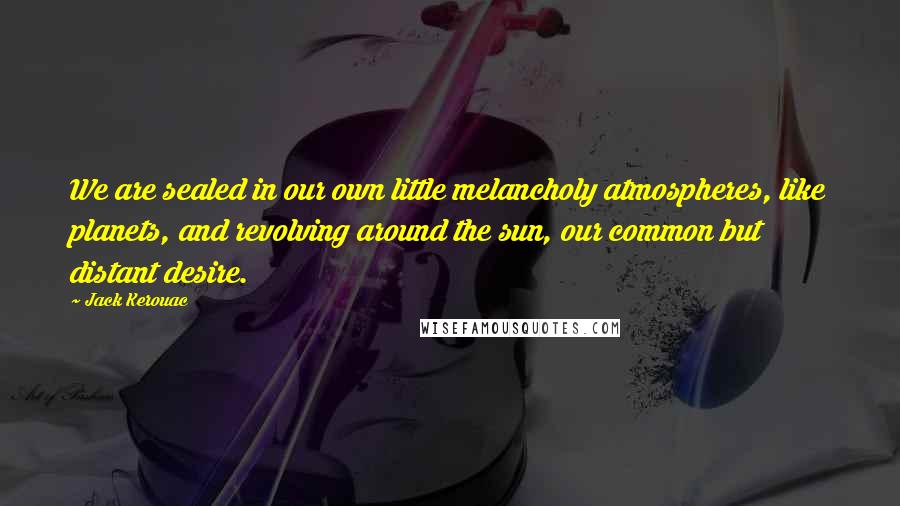 Jack Kerouac Quotes: We are sealed in our own little melancholy atmospheres, like planets, and revolving around the sun, our common but distant desire.
