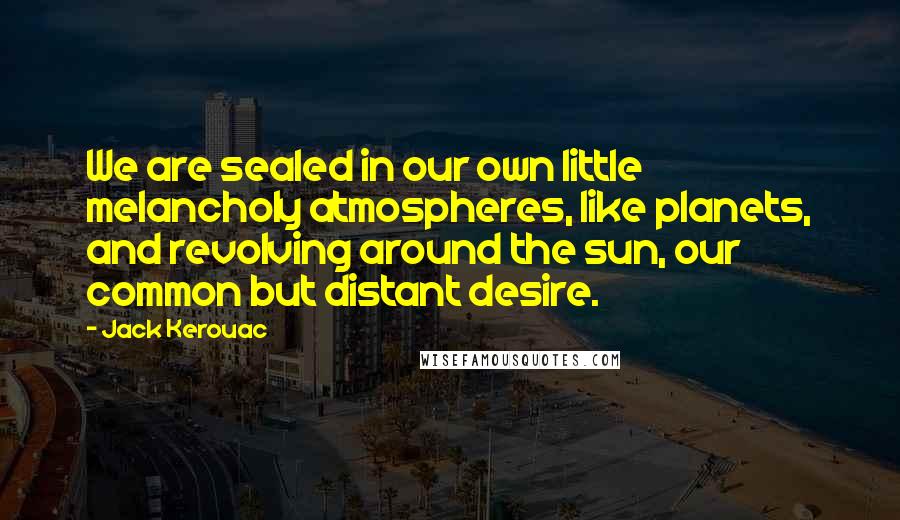Jack Kerouac Quotes: We are sealed in our own little melancholy atmospheres, like planets, and revolving around the sun, our common but distant desire.