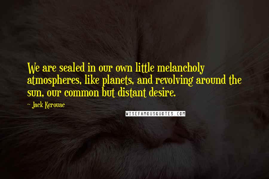 Jack Kerouac Quotes: We are sealed in our own little melancholy atmospheres, like planets, and revolving around the sun, our common but distant desire.