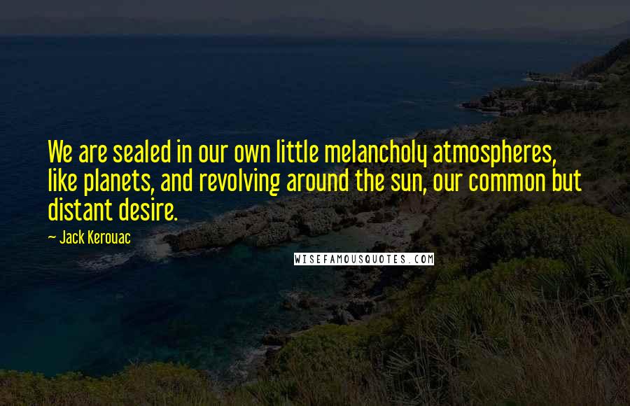 Jack Kerouac Quotes: We are sealed in our own little melancholy atmospheres, like planets, and revolving around the sun, our common but distant desire.