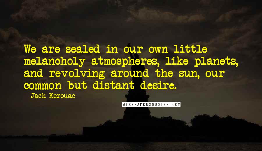 Jack Kerouac Quotes: We are sealed in our own little melancholy atmospheres, like planets, and revolving around the sun, our common but distant desire.