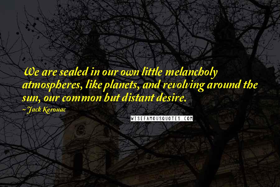 Jack Kerouac Quotes: We are sealed in our own little melancholy atmospheres, like planets, and revolving around the sun, our common but distant desire.