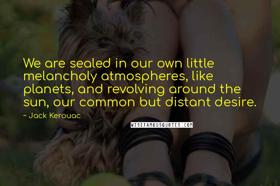 Jack Kerouac Quotes: We are sealed in our own little melancholy atmospheres, like planets, and revolving around the sun, our common but distant desire.
