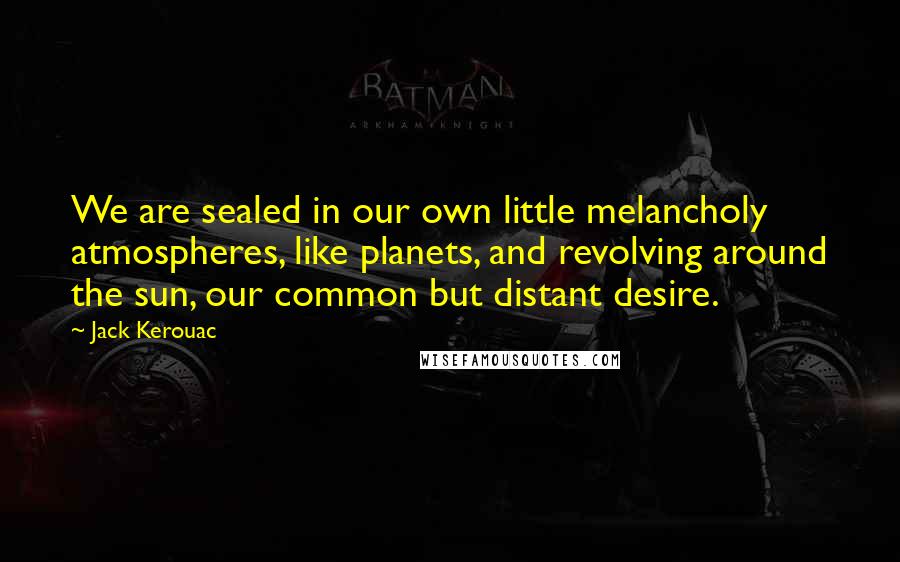 Jack Kerouac Quotes: We are sealed in our own little melancholy atmospheres, like planets, and revolving around the sun, our common but distant desire.
